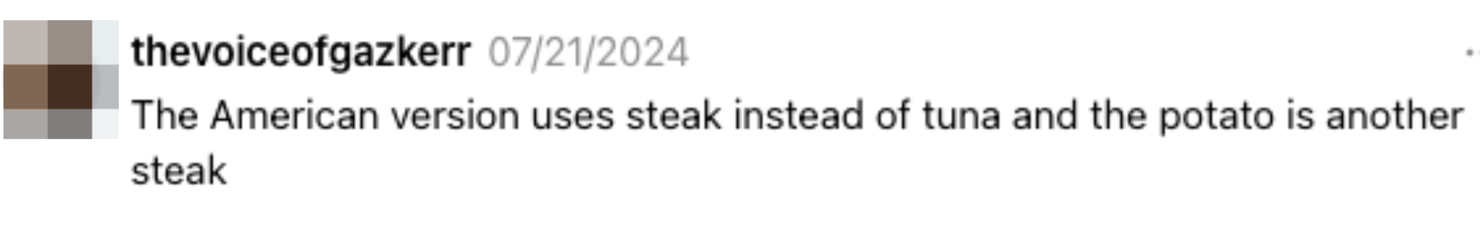 Comment by thevoiceofgazkerr dated 07/12/2014: &quot;The American version uses steak instead of tuna and the potato is another steak&quot;