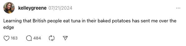 A thread from @kelleygreene on 07/21/2024 reads, &quot;Learning that British people eat tuna in their baked potatoes has sent me over the edge.&quot; It has 163 likes, 484 comments, and 3 shares