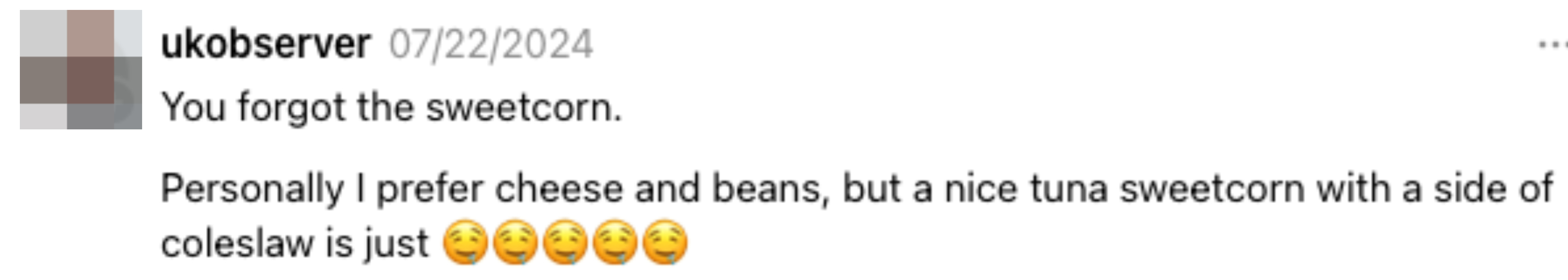 Comment by ukobserver on 07/22/2024: &quot;You forgot the sweetcorn. Personally I prefer cheese and beans, but a nice tuna sweetcorn with a side of coleslaw is just (5 drooling emojis)&quot;